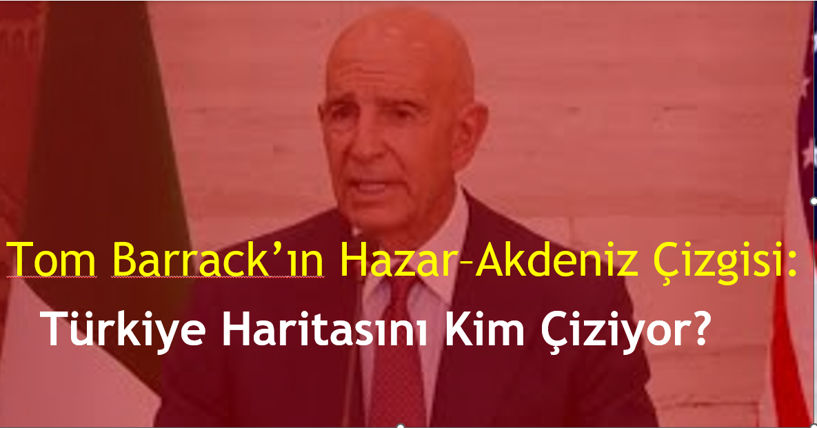 Tom Barrack’ın Hazar–Akdeniz Çizgisi: Türkiye Haritasını Kim Çiziyor?